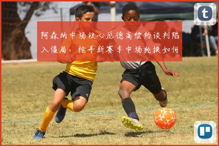阿森纳中场核心厄德高续约谈判陷入僵局，枪手新赛季中场轮换如何破局？