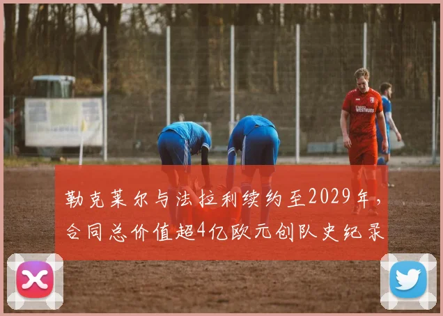 勒克莱尔与法拉利续约至2029年，合同总价值超4亿欧元创队史纪录
