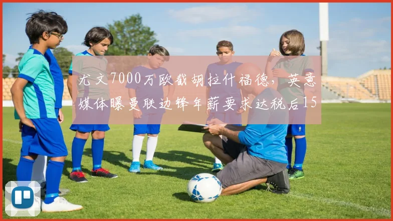 尤文7000万欧截胡拉什福德，英意媒体曝曼联边锋年薪要求达税后1500万欧