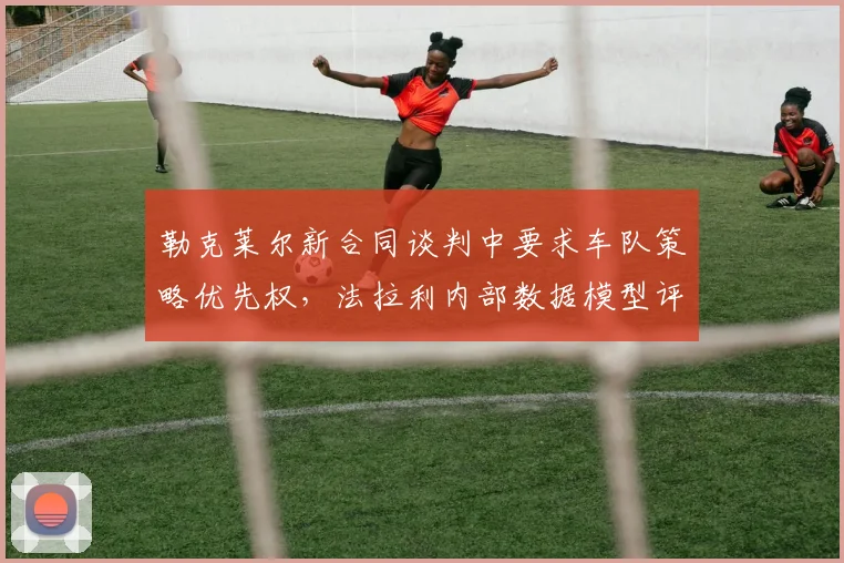 勒克莱尔新合同谈判中要求车队策略优先权，法拉利内部数据模型评估其影响力