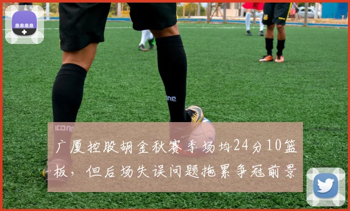 广厦控股胡金秋赛季场均24分10篮板，但后场失误问题拖累争冠前景