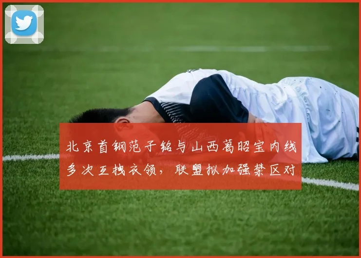 北京首钢范子铭与山西葛昭宝内线多次互拽衣领，联盟拟加强禁区对抗吹罚力度
